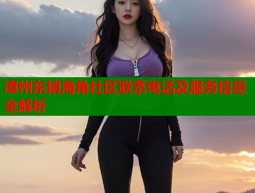 漳州东镇海角社区联系电话及服务信息全解析  第1张