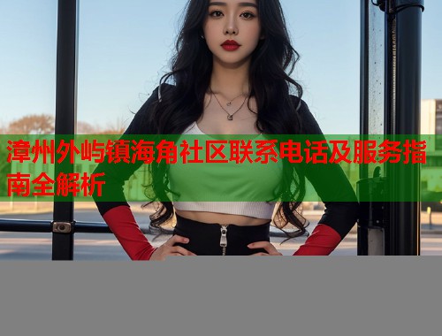 漳州外屿镇海角社区联系电话及服务指南全解析  第1张