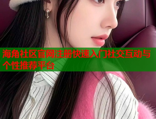 海角社区官网注册快速入门社交互动与个性推荐平台  第1张