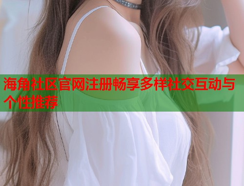 海角社区官网注册畅享多样社交互动与个性推荐  第1张