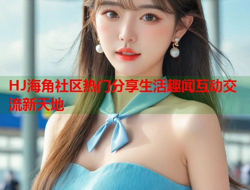 HJ海角社区热门分享生活趣闻互动交流新天地  第1张