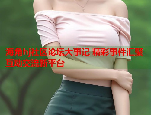 海角hj社区论坛大事记 精彩事件汇聚互动交流新平台  第1张