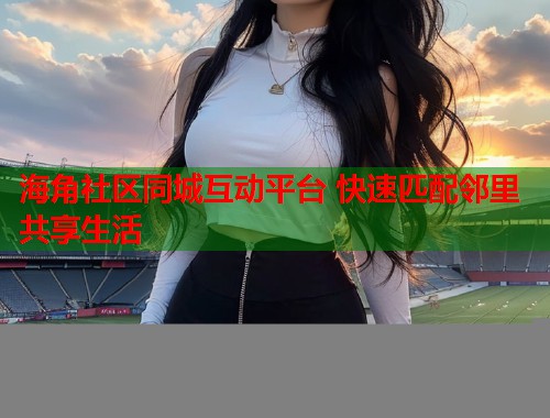 海角社区同城互动平台 快速匹配邻里共享生活  第1张
