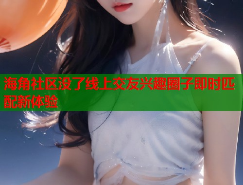海角社区没了线上交友兴趣圈子即时匹配新体验  第1张