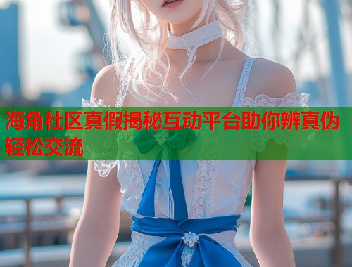 海角社区真假揭秘互动平台助你辨真伪轻松交流  第1张