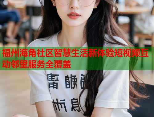 福州海角社区智慧生活新体验短视频互动邻里服务全覆盖  第1张