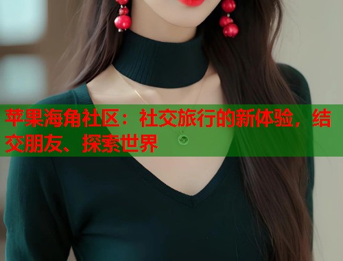 苹果海角社区：社交旅行的新体验，结交朋友、探索世界  第1张