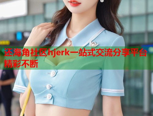 还海角社区hjerk一站式交流分享平台精彩不断  第1张